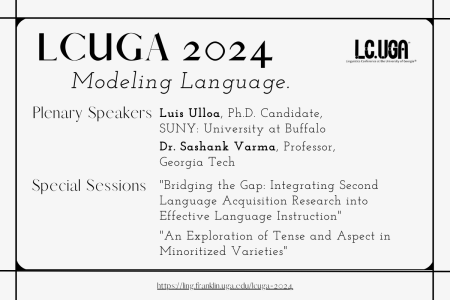 LCUGA 2024: Modeling Language. Plenary Speakers: Luis Ulloa, Ph.D. Candidate, SUNY Buffalo; Dr. Sashank Varma, Professor, Georgia Tech. Special Sessions: "Bridging the Gap: Integrating Second Language Acquisition Research into Effective Language Instruction"; "An Exploration of Tense and Aspect in Minoritized Varieties"